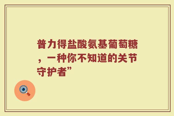 普力得盐酸氨基葡萄糖,一种你不知道的关节守护者” 普力得盐酸氨基葡萄糖,一种你不知道的关节守护者”