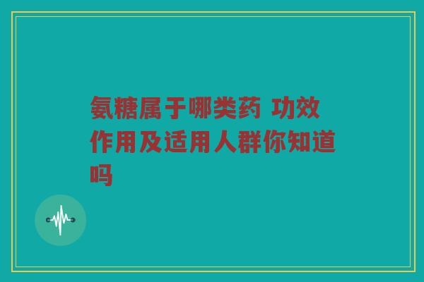 氨糖属于哪类药 功效作用及适用人群你知道吗 氨糖属于哪类药 功效作用及适用人群你知道吗