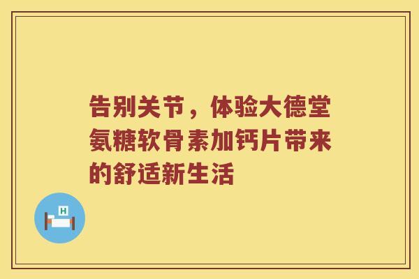 告别关节,体验大德堂氨糖软骨素加钙片带来的舒适新生活 告别关节,体验大德堂氨糖软骨素加钙片带来的舒适新生活