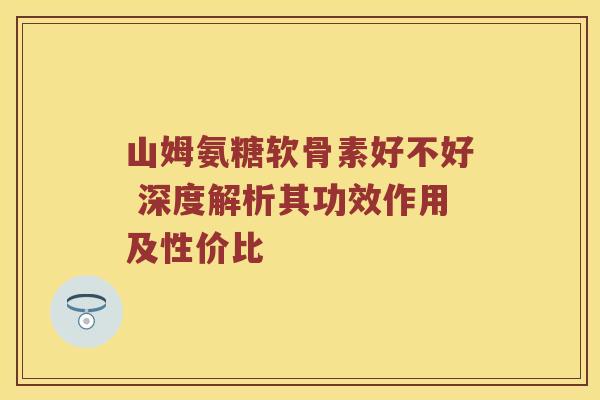 山姆氨糖软骨素好不好 深度解析其功效作用及性价比 山姆氨糖软骨素好不好 深度解析其功效作用及性价比