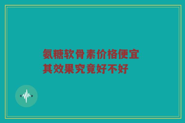 氨糖软骨素价格便宜 其效果究竟好不好