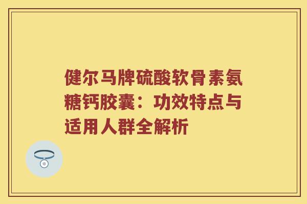 健尔马牌硫酸软骨素氨糖钙胶囊:功效特点与适用人群全解析 健尔马牌硫酸软骨素氨糖钙胶囊:功效特点与适用人群全解析