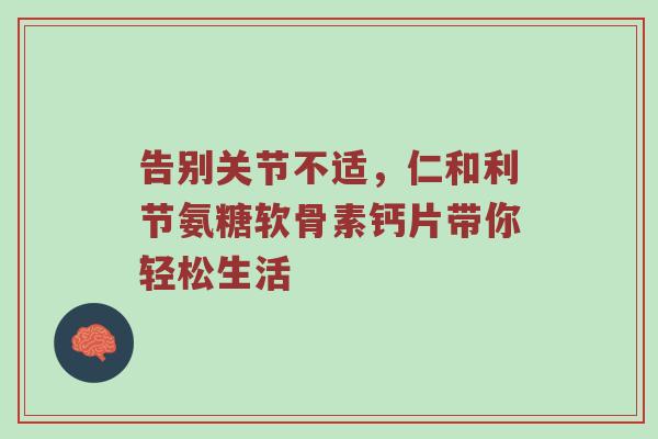 告别关节不适,仁和利节氨糖软骨素钙片带你轻松生活 告别关节不适,仁和利节氨糖软骨素钙片带你轻松生活
