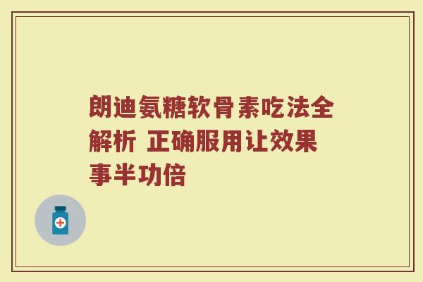 朗迪氨糖软骨素吃法全解析 正确服用让效果事半功倍 朗迪氨糖软骨素吃法全解析 正确服用让效果事半功倍