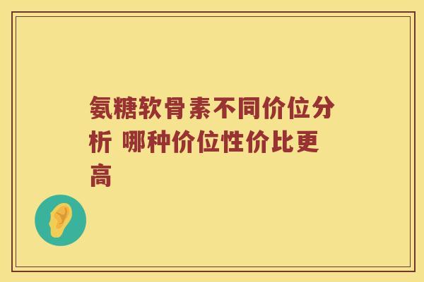 氨糖软骨素不同价位分析 哪种价位性价比更高 氨糖软骨素不同价位分析 哪种价位性价比更高