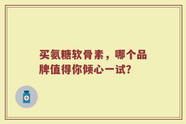 买氨糖软骨素，哪个品牌值得你倾心一试？