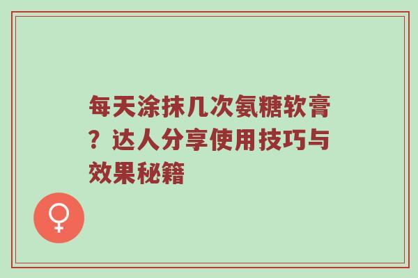 每天涂抹几次氨糖软膏？达人分享使用技巧与效果秘籍
