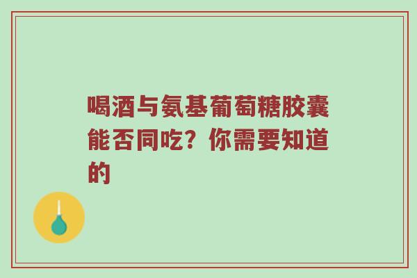 喝酒与氨基葡萄糖胶囊能否同吃？你需要知道的