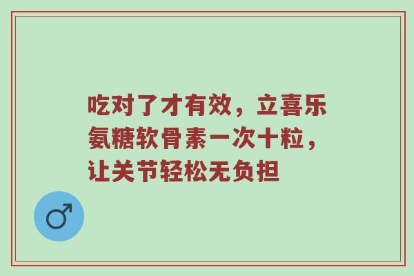 吃对了才有效，立喜乐氨糖软骨素一次十粒，让关节轻松无负担