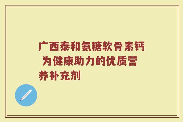广西泰和氨糖软骨素钙 为健康助力的优质营养补充剂 广西泰和氨糖软骨素钙 为健康助力的优质营养补充剂