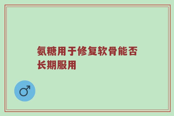 氨糖用于修复软骨能否长期服用 氨糖用于修复软骨能否长期服用