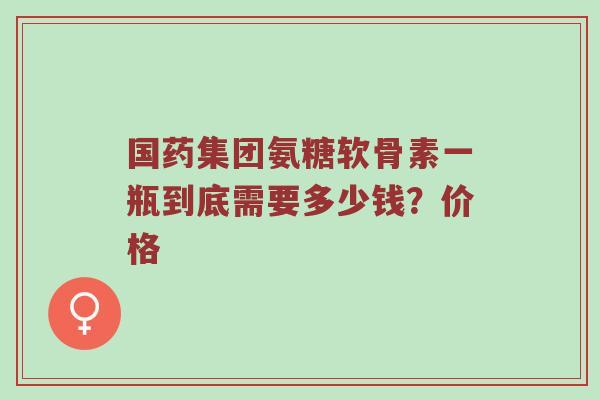 国药集团氨糖软骨素一瓶到底需要多少钱?价格 国药集团氨糖软骨素一瓶到底需要多少钱?价格