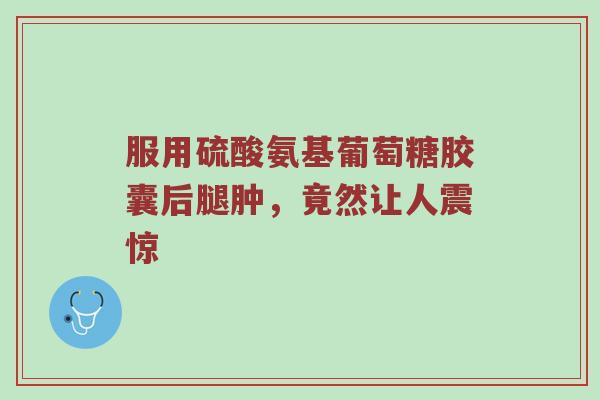 服用硫酸氨基葡萄糖胶囊后腿肿,竟然让人震惊 服用硫酸氨基葡萄糖胶囊后腿肿,竟然让人震惊