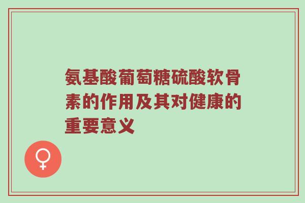 氨基酸葡萄糖硫酸软骨素的作用及其对健康的重要意义 氨基酸葡萄糖硫酸软骨素的作用及其对健康的重要意义