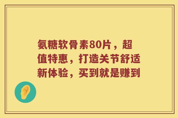 氨糖软骨素80片,超值特惠,打造关节舒适新体验,买到就是赚到 氨糖软骨素80片,超值特惠,打造关节舒适新体验,买到就是赚到