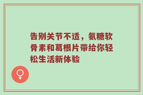告别关节不适,氨糖软骨素和葛根片带给你轻松生活新体验 告别关节不适,氨糖软骨素和葛根片带给你轻松生活新体验