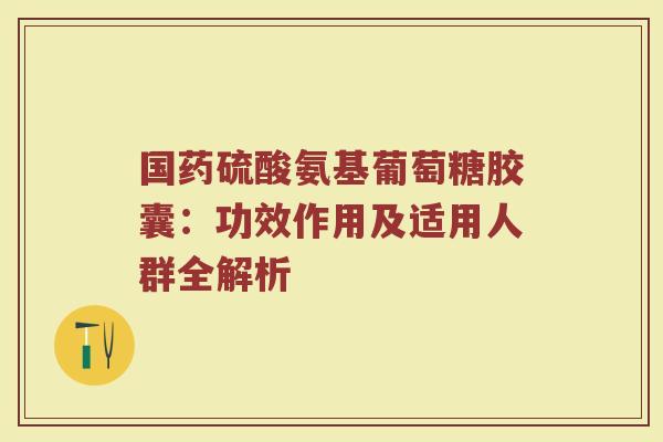 国药硫酸氨基葡萄糖胶囊：功效作用及适用人群全解析