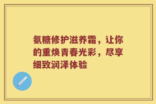 氨糖修护滋养霜,让你的重焕青春光彩,尽享细致润泽体验 氨糖修护滋养霜,让你的重焕青春光彩,尽享细致润泽体验