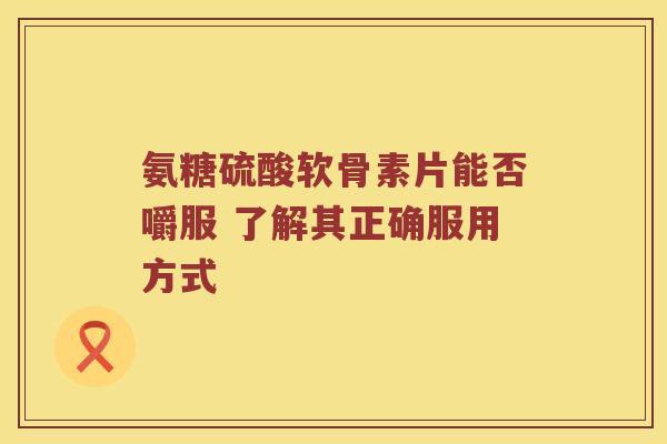 氨糖硫酸软骨素片能否嚼服 了解其正确服用方式
