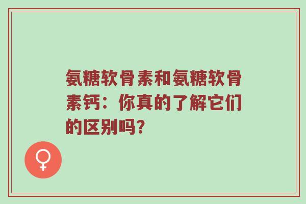 氨糖软骨素和氨糖软骨素钙：你真的了解它们的区别吗？