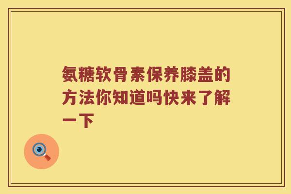 氨糖软骨素保养膝盖的方法你知道吗快来了解一下 氨糖软骨素保养膝盖的方法你知道吗快来了解一下