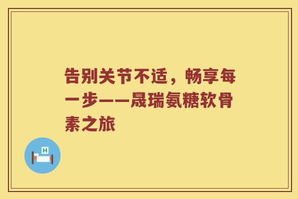 告别关节不适,畅享每一步——晟瑞氨糖软骨素之旅 告别关节不适,畅享每一步——晟瑞氨糖软骨素之旅