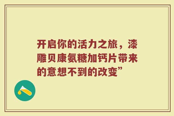 开启你的活力之旅,漆雕贝康氨糖加钙片带来的意想不到的改变” 开启你的活力之旅,漆雕贝康氨糖加钙片带来的意想不到的改变”