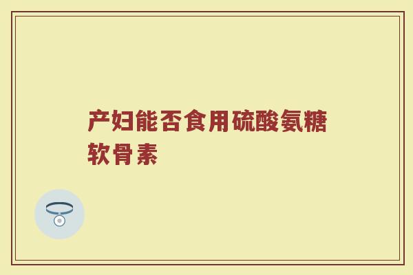 产妇能否食用硫酸氨糖软骨素 产妇能否食用硫酸氨糖软骨素