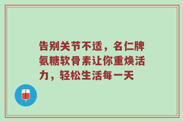 告别关节不适,名仁牌氨糖软骨素让你重焕活力,轻松生活每一天 告别关节不适,名仁牌氨糖软骨素让你重焕活力,轻松生活每一天