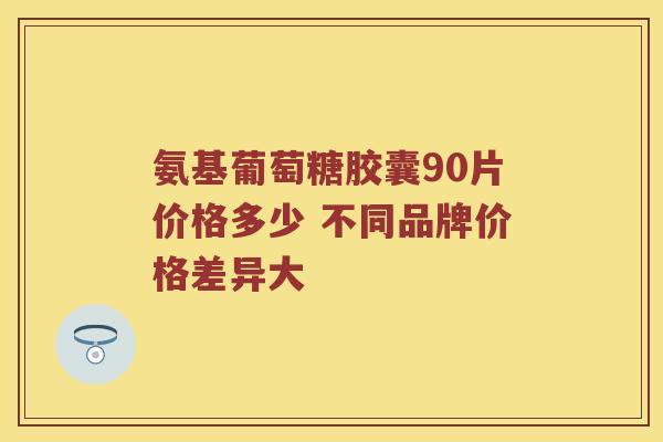 氨基葡萄糖胶囊90片价格多少 不同品牌价格差异大 氨基葡萄糖胶囊90片价格多少 不同品牌价格差异大
