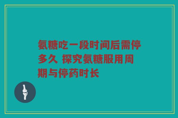 氨糖吃一段时间后需停多久 探究氨糖服用周期与停药时长 氨糖吃一段时间后需停多久 探究氨糖服用周期与停药时长