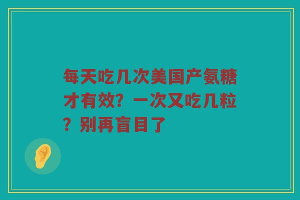 每天吃几次美国产氨糖才有效?一次又吃几粒?别再盲目了 每天吃几次美国产氨糖才有效?一次又吃几粒?别再盲目了
