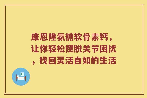 康恩隆氨糖软骨素钙,让你轻松摆脱关节困扰,找回灵活自如的生活 康恩隆氨糖软骨素钙,让你轻松摆脱关节困扰,找回灵活自如的生活