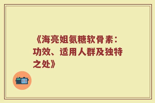 《海亮姐氨糖软骨素：功效、适用人群及独特之处》