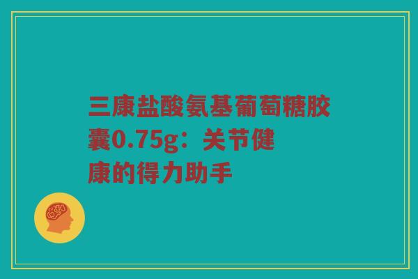 三康盐酸氨基葡萄糖胶囊0.75g:关节健康的得力助手 三康盐酸氨基葡萄糖胶囊0.75g:关节健康的得力助手