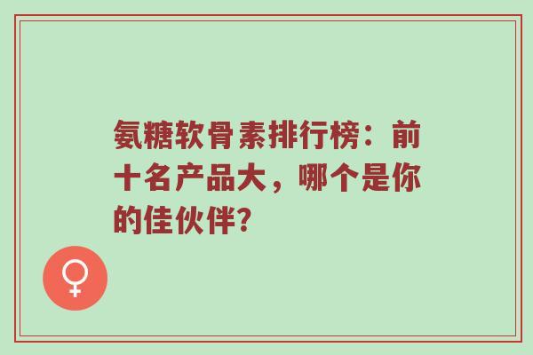 氨糖软骨素排行榜:前十名产品大,哪个是你的佳伙伴? 氨糖软骨素排行榜:前十名产品大,哪个是你的佳伙伴?