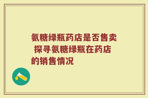 氨糖绿瓶药店是否售卖 探寻氨糖绿瓶在药店的销售情况