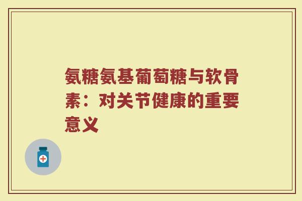 氨糖氨基葡萄糖与软骨素:对关节健康的重要意义 氨糖氨基葡萄糖与软骨素:对关节健康的重要意义
