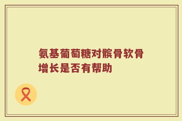 氨基葡萄糖对髌骨软骨增长是否有帮助 氨基葡萄糖对髌骨软骨增长是否有帮助
