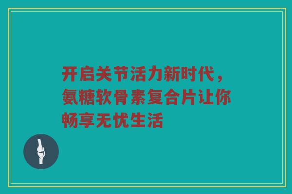 开启关节活力新时代,氨糖软骨素复合片让你畅享无忧生活 开启关节活力新时代,氨糖软骨素复合片让你畅享无忧生活