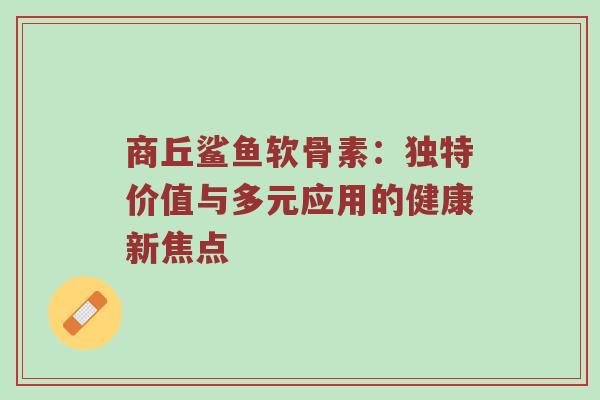 商丘鲨鱼软骨素:独特价值与多元应用的健康新焦点 商丘鲨鱼软骨素:独特价值与多元应用的健康新焦点