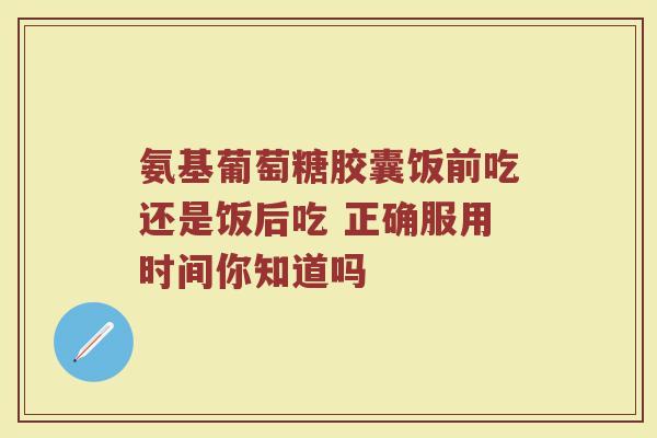 氨基葡萄糖胶囊饭前吃还是饭后吃 正确服用时间你知道吗
