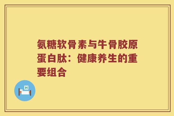氨糖软骨素与牛骨胶原蛋白肽：健康养生的重要组合