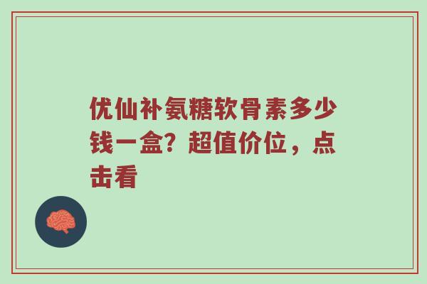 优仙补氨糖软骨素多少钱一盒?超值价位,点击看 优仙补氨糖软骨素多少钱一盒?超值价位,点击看