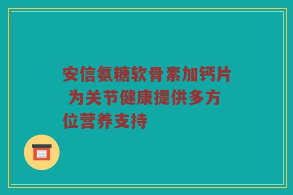 安信氨糖软骨素加钙片 为关节健康提供多方位营养支持 安信氨糖软骨素加钙片 为关节健康提供多方位营养支持