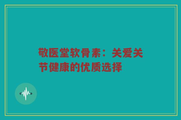敬医堂软骨素:关爱关节健康的优质选择 敬医堂软骨素:关爱关节健康的优质选择