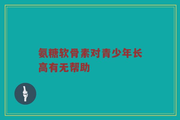 氨糖软骨素对青少年长高有无帮助 氨糖软骨素对青少年长高有无帮助