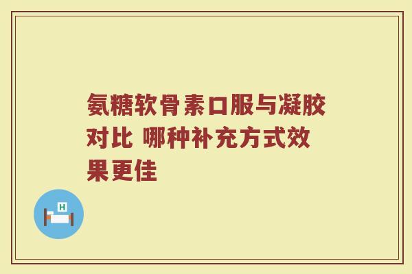 氨糖软骨素口服与凝胶对比 哪种补充方式效果更佳 氨糖软骨素口服与凝胶对比 哪种补充方式效果更佳