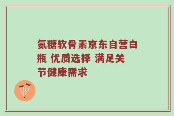 氨糖软骨素京东自营白瓶 优质选择 满足关节健康需求