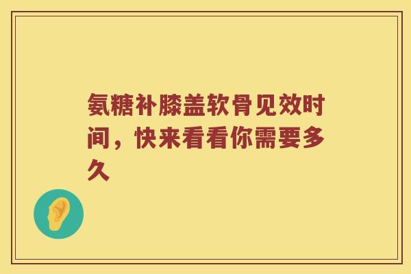 氨糖补膝盖软骨见效时间，快来看看你需要多久